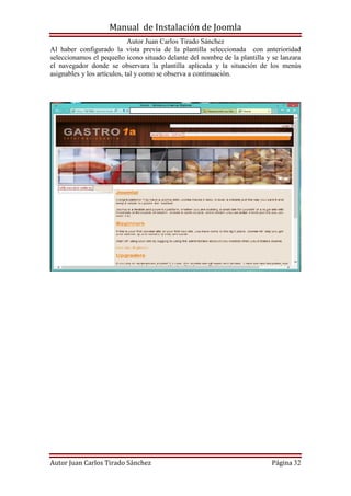 Manual de Instalación de Joomla
Autor Juan Carlos Tirado Sánchez
Autor Juan Carlos Tirado Sánchez Página 32
Al haber configurado la vista previa de la plantilla seleccionada con anterioridad
seleccionamos el pequeño icono situado delante del nombre de la plantilla y se lanzara
el navegador donde se observara la plantilla aplicada y la situación de los menús
asignables y los artículos, tal y como se observa a continuación.
 