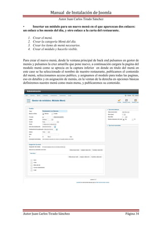 Manual de Instalación de Joomla
Autor Juan Carlos Tirado Sánchez
Autor Juan Carlos Tirado Sánchez Página 34
• Insertar un módulo para un nuevo menú en el que aparezcan dos enlaces:
un enlace a los menús del día, y otro enlace a la carta del restaurante.
1. Crear el menú.
2. Crear la categoría Menú del día.
3. Crear los ítems de menú necesarios.
4. Crear el módulo y hacerlo visible.
Para crear el nuevo menú, desde la ventana principal de back end pulsamos en gestor de
menús y pulsamos la cruz amarilla que pone nuevo, a continuación cargara la pagina del
modulo menú como se aprecia en la captura inferior en donde en titulo del menú en
este caso se ha seleccionado el nombre de nuestro restaurante, publicamos el contenido
del menú, seleccionamos acceso publico, y asignamos el modulo para todas las paginas,
eso en detalles y en asignación de menús, en la ventan de la derecha en opciones básicas
definiremos nuestro menú como main menu, y publicaremos su contenido.
 