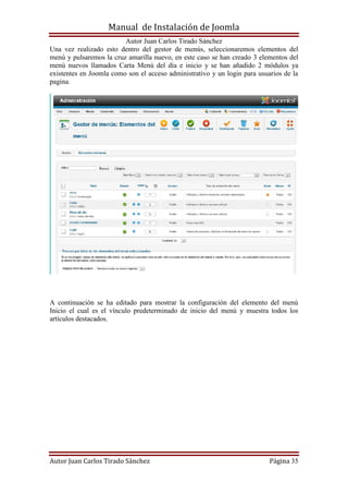 Manual de Instalación de Joomla
Autor Juan Carlos Tirado Sánchez
Autor Juan Carlos Tirado Sánchez Página 35
Una vez realizado esto dentro del gestor de menús, seleccionaremos elementos del
menú y pulsaremos la cruz amarilla nuevo, en este caso se han creado 3 elementos del
menú nuevos llamados Carta Menú del día e inicio y se han añadido 2 módulos ya
existentes en Joomla como son el acceso administrativo y un login para usuarios de la
pagina.
A continuación se ha editado para mostrar la configuración del elemento del menú
Inicio el cual es el vínculo predeterminado de inicio del menú y muestra todos los
artículos destacados.
 