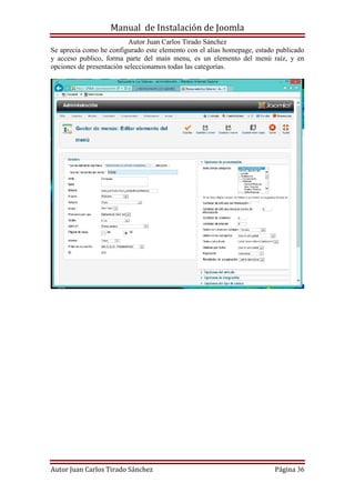 Manual de Instalación de Joomla
Autor Juan Carlos Tirado Sánchez
Autor Juan Carlos Tirado Sánchez Página 36
Se aprecia como he configurado este elemento con el alias homepage, estado publicado
y acceso publico, forma parte del main menu, es un elemento del menú raíz, y en
opciones de presentación seleccionamos todas las categorías.
 