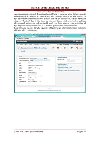 Manual de Instalación de Joomla
Autor Juan Carlos Tirado Sánchez
Autor Juan Carlos Tirado Sánchez Página 37
A continuación creamos el elemento del menú Carta, el elemento Menú del día , en este
caso editamos el elemento del menú Carta, seleccionamos mostrar un solo articulo en
tipo de elemento del menú le damos el titulo de Carta en esta ocasión, si fuera Menú del
día pues Menú del día, el alias igual en este caso Carta, estado publicado y publico,
elemento del main menu y elemento del menú raíz, hacer constar como se incluye el
tipo de plantilla seleccionada que es la plantilla que nosotros hemos instalado.
En el recuadro superior derecho Opciones obligatorias en seleccionar articulo pulsamos
el botón Seleccionar/cambiar.
 