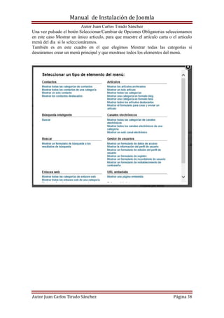 Manual de Instalación de Joomla
Autor Juan Carlos Tirado Sánchez
Autor Juan Carlos Tirado Sánchez Página 38
Una vez pulsado el botón Seleccionar/Cambiar de Opciones Obligatorias seleccionamos
en este caso Mostrar un único articulo, para que muestre el articulo carta o el articulo
menú del día si lo seleccionáramos.
También es en este cuadro en el que elegimos Mostrar todas las categorías si
deseáramos crear un menú principal y que mostrase todos los elementos del menú.
 
