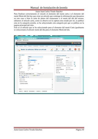 Manual de Instalación de Joomla
Autor Juan Carlos Tirado Sánchez
Autor Juan Carlos Tirado Sánchez Página 40
Para finalizar correctamente el vinculo al elemento del menú carta o al elemento del
menú Menú del día hay que crear un articulo que contenga la información que deseamos
en este caso o bien la carta de platos del restaurante o el menú del día del mismo,
editamos el articulo carta, como se observa en la captura esta creado por mi, es publico
esta en la categoría joomla, se ha seleccionado esta categoría por que se publica en la
pagina principal del sitio.
Este es el artículo que se ha seleccionado para el elemento del menú Carta igualmente
se seleccionara el artículo menú del día para el elemento Menú del día.
 