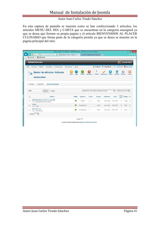 Manual de Instalación de Joomla
Autor Juan Carlos Tirado Sánchez
Autor Juan Carlos Tirado Sánchez Página 41
En esta captura de pantalla se muestra como se han confeccionado 3 artículos, los
artículos MENU DEL DIA y CARTA que se encuentran en la categoría unasigned ya
que se desea que formen su propia pagina y el artículo BIENVENIDOS AL PLACER
CULINARIO que forma parte de la categoría joomla ya que se desea se muestre en la
pagina principal del sitio.
 