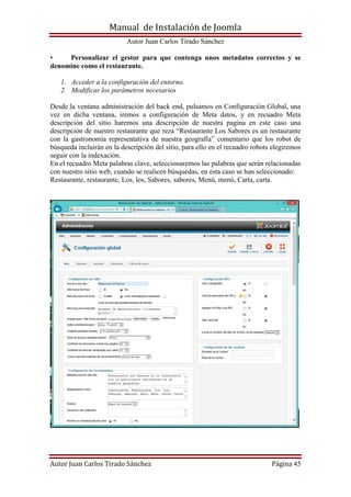 Manual de Instalación de Joomla
Autor Juan Carlos Tirado Sánchez
Autor Juan Carlos Tirado Sánchez Página 45
• Personalizar el gestor para que contenga unos metadatos correctos y se
denomine como el restaurante.
1. Acceder a la configuración del entorno.
2. Modificar los parámetros necesarios
Desde la ventana administración del back end, pulsamos en Configuración Global, una
vez en dicha ventana, iremos a configuración de Meta datos, y en recuadro Meta
descripción del sitio haremos una descripción de nuestra pagina en este caso una
descripción de nuestro restaurante que reza “Restaurante Los Sabores es un restaurante
con la gastronomía representativa de nuestra geografía” comentario que los robot de
búsqueda incluirán en la descripción del sitio, para ello en el recuadro robots elegiremos
seguir con la indexación.
En el recuadro Meta palabras clave, seleccionaremos las palabras que serán relacionadas
con nuestro sitio web, cuando se realicen búsquedas, en esta caso se han seleccionado:
Restaurante, restaurante, Los, los, Sabores, sabores, Menú, menú, Carta, carta.
 