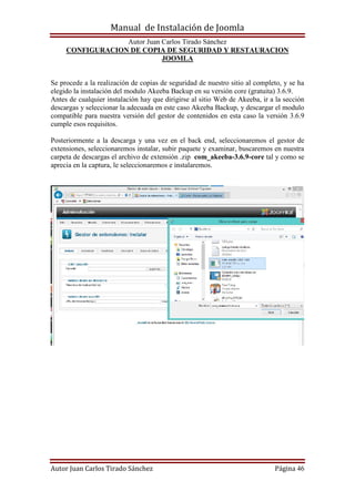 Manual de Instalación de Joomla
Autor Juan Carlos Tirado Sánchez
Autor Juan Carlos Tirado Sánchez Página 46
CONFIGURACION DE COPIA DE SEGURIDAD Y RESTAURACION
JOOMLA
Se procede a la realización de copias de seguridad de nuestro sitio al completo, y se ha
elegido la instalación del modulo Akeeba Backup en su versión core (gratuita) 3.6.9.
Antes de cualquier instalación hay que dirigirse al sitio Web de Akeeba, ir a la sección
descargas y seleccionar la adecuada en este caso Akeeba Backup, y descargar el modulo
compatible para nuestra versión del gestor de contenidos en esta caso la versión 3.6.9
cumple esos requisitos.
Posteriormente a la descarga y una vez en el back end, seleccionaremos el gestor de
extensiones, seleccionaremos instalar, subir paquete y examinar, buscaremos en nuestra
carpeta de descargas el archivo de extensión .zip com_akeeba-3.6.9-core tal y como se
aprecia en la captura, le seleccionaremos e instalaremos.
 