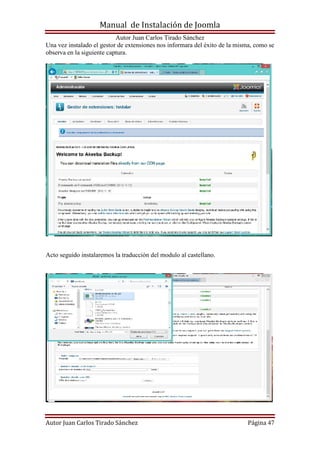 Manual de Instalación de Joomla
Autor Juan Carlos Tirado Sánchez
Autor Juan Carlos Tirado Sánchez Página 47
Una vez instalado el gestor de extensiones nos informara del éxito de la misma, como se
observa en la siguiente captura.
Acto seguido instalaremos la traducción del modulo al castellano.
 