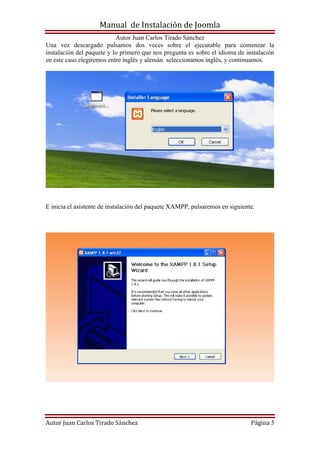 Manual de Instalación de Joomla
Autor Juan Carlos Tirado Sánchez
Autor Juan Carlos Tirado Sánchez Página 5
Una vez descargado pulsamos dos veces sobre el ejecutable para comenzar la
instalación del paquete y lo primero que nos pregunta es sobre el idioma de instalación
en este caso elegiremos entre inglés y alemán seleccionamos inglés, y continuamos.
E inicia el asistente de instalación del paquete XAMPP, pulsaremos en siguiente.
 