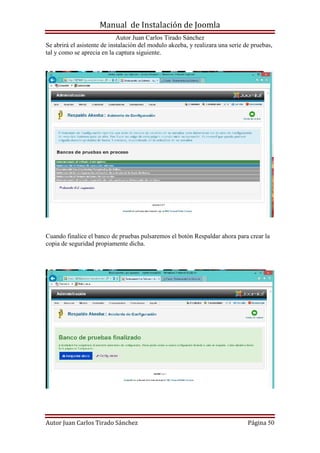 Manual de Instalación de Joomla
Autor Juan Carlos Tirado Sánchez
Autor Juan Carlos Tirado Sánchez Página 50
Se abrirá el asistente de instalación del modulo akeeba, y realizara una serie de pruebas,
tal y como se aprecia en la captura siguiente.
Cuando finalice el banco de pruebas pulsaremos el botón Respaldar ahora para crear la
copia de seguridad propiamente dicha.
 