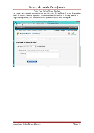 Manual de Instalación de Joomla
Autor Juan Carlos Tirado Sánchez
Autor Juan Carlos Tirado Sánchez Página 51
Se cargara acto seguido una pagina que nos informara del perfila activo, una descripción
corta de nuestra copia de seguridad, que básicamente informa de la fecha y hora de la
copia de seguridad, y los comentarios que queramos incluir para distinguirla.
 