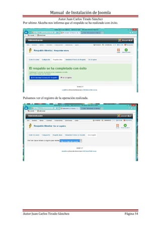 Manual de Instalación de Joomla
Autor Juan Carlos Tirado Sánchez
Autor Juan Carlos Tirado Sánchez Página 54
Por ultimo Akeeba nos informa que el respaldo se ha realizado con éxito.
Pulsamos ver el registro de la operación realizada.
 