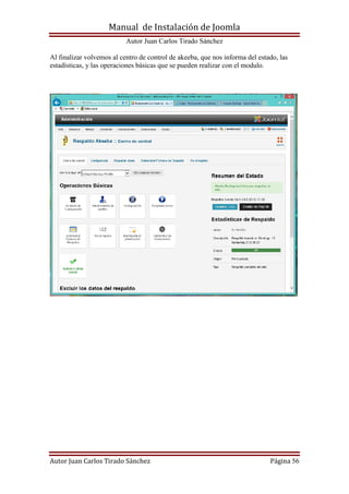 Manual de Instalación de Joomla
Autor Juan Carlos Tirado Sánchez
Autor Juan Carlos Tirado Sánchez Página 56
Al finalizar volvemos al centro de control de akeeba, que nos informa del estado, las
estadísticas, y las operaciones básicas que se pueden realizar con el modulo.
 