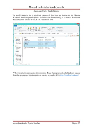 Manual de Instalación de Joomla
Autor Juan Carlos Tirado Sánchez
Autor Juan Carlos Tirado Sánchez Página 57
Se puede observar en la siguiente captura el directorio de instalación de Akeeba
Kickstart dentro de joomla junto a su traducción al castellano y la existencia de nuestro
backup con un tamaño de 10.26 Mb y extensión .JPA
Y la reinstalación de nuestro sitio se realiza desde el programa Akeeba Kickstart a cuya
interfaz, accedemos introduciendo en nuestro navegador Web http://localhost/kickstart/
 