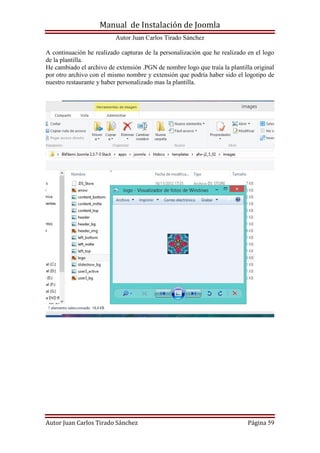 Manual de Instalación de Joomla
Autor Juan Carlos Tirado Sánchez
Autor Juan Carlos Tirado Sánchez Página 59
A continuación he realizado capturas de la personalización que he realizado en el logo
de la plantilla.
He cambiado el archivo de extensión .PGN de nombre logo que traía la plantilla original
por otro archivo con el mismo nombre y extensión que podría haber sido el logotipo de
nuestro restaurante y haber personalizado mas la plantilla.
 