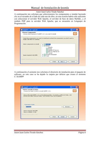 Manual de Instalación de Joomla
Autor Juan Carlos Tirado Sánchez
Autor Juan Carlos Tirado Sánchez Página 6
A continuación nos solicitara que seleccionemos los componentes a instalar haciendo
clic en el recuadro de al lado de cada uno de ellos, en esta ocasión habría sido suficiente
con seleccionar el servidor Web Apache, el servidor de base de datos MySQL, y el
módulo PHP para tu servidor Web Apache, que se encuentra en Lenguajes de
Programación.
A continuación el asistente nos solicitara el directorio de instalación para el paquete de
software, en este caso se ha dejado la carpeta por defecto que creara el asistente
C:XAMPP
 