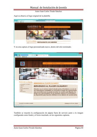 Manual de Instalación de Joomla
Autor Juan Carlos Tirado Sánchez
Autor Juan Carlos Tirado Sánchez Página 60
Aquí se observa el logo original de la plantilla
Y en esta captura el logo personalizado nuevo, dentro del sitio terminado.
También se muestra la configuración de página fuera de servicio junto a la imagen
configurada como fondo y el texto insertado, en las siguientes capturas.
 