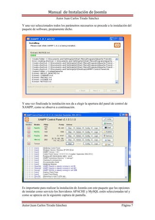 Manual de Instalación de Joomla
Autor Juan Carlos Tirado Sánchez
Autor Juan Carlos Tirado Sánchez Página 7
Y una vez seleccionados todos los parámetros necesarios se procede a la instalación del
paquete de software, propiamente dicho.
Y una vez finalizada la instalación nos da a elegir la apertura del panel de control de
XAMPP, como se observa a continuación.
Es importante para realizar la instalación de Joomla con este paquete que las opciones
de instalar como servicio los Servidores APACHE y MySQL estén seleccionadas tal y
como se aprecia en la siguiente captura de pantalla.
 