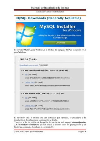 Manual de Instalación de Joomla
Autor Juan Carlos Tirado Sánchez
Autor Juan Carlos Tirado Sánchez Página 9
El Servidor MySQL para Windows, y el Modulo del Lenguaje PHP en su versión 5.4.8
para Windows.
El resultado sería el mismo una vez instalados por separado, se procedería a la
instalación de Joomla como a continuación se detalla.
Tampoco se ha de olvidar de la opción de instalación del paquete bitnami-joomla-
2.5.7-0-windows-installer.exe el cual instala el mismo todos los prerrequisitos y el
Gestor de contenidos Joomla en su versión 2.5.7.
 