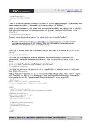 Tu mejor ayuda para aprender a hacer webs
                                                                                            www.desarrolloweb.com



   event.preventDefault();
   $("#capaefectos").show(3000);
  });
});

Como se puede ver, primero tenemos que definir el evento ready del objeto $(document), para
hacer cosas cuando el documento está preparado para recibir acciones.
Luego se define el evento click sobre cada uno de los dos enlaces. Para ello invoco el método
click sobre el enlace, que hemos seleccionado con jQuery a través del identificador de la
etiqueta A.
$("#ocultar").click(function(event){

Con esto estoy definiendo el evento clic sobre el elemento con id="ocultar".

     Nota: leer el artículo anterior Pasos para utilizar jQuery en tu página web, en el que hablábamos sobre
     eventos y otras generalidades de este framework Javascript. Podremos encontrar explicaciones más
     detalladas sobre cómo definir eventos Javascript con jQuery.



Dentro de la función a ejecutar cuando se hace clic, se coloca la llamada a la función de los
efectos.
$("#capaefectos").hide("slow");

Esto hace que nuestra capa, a la que habíamos puesto el identificador (atributo id)
"capaefectos", se oculte. Pasamos el parámetro "slow" porque queremos que el efecto sea
lento.
Ahora veamos la función de los efectos con otra llamada:
$("#capaefectos").show(3000);

Esto hace que se muestre el elemento con id "capaefectos", y que el proceso de mostrarse
dure 3000 milisegundos.
No hay más complicaciones, así que si habéis entendido esto ya sabéis hacer efectos simples
pero atractivos con jQuery en vuestra página web. Ahora podréis ver el código completo de
este ejemplo creado por DesarrolloWeb.com para demostrar el uso de efectos.
<!DOCTYPE html
PUBLIC "-//W3C//DTD XHTML 1.0 Transitional//EN"
"http://www.w3.org/TR/xhtml1/DTD/xhtml1-transitional.dtd">

<html>
<head>
  <title>Efectos con jQuery</title>
  <script src="jquery-1.3.2.min.js" type="text/javascript"></script>
<script>
$(document).ready(function(){
  $("#ocultar").click(function(event){
   event.preventDefault();
   $("#capaefectos").hide("slow");
  });

  $("#mostrar").click(function(event){
   event.preventDefault();
   $("#capaefectos").show(3000);
  });
});
</script>
</head>



Manual de Jquery: http://www.desarrolloweb.com/manuales/manual-jquery.html                                      16
© Los manuales de DesarrolloWeb.com tienen el copyright de sus autores. No reproducir sin autorización.
 