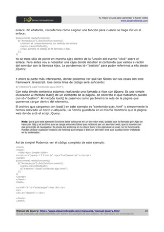 Tu mejor ayuda para aprender a hacer webs
                                                                                            www.desarrolloweb.com



enlace. No obstante, recordemos cómo asignar una función para cuando se haga clic en el
enlace:
$(document).ready(function(){
  $("#enlaceajax").click(function(evento){
    //elimino el comportamiento por defecto del enlace
    evento.preventDefault();
    //Aquí pondría el código de la llamada a Ajax
  });
})

Ya se trata sólo de poner en marcha Ajax dentro de la función del evento "click" sobre el
enlace. Pero antes voy a necesitar una capa donde mostrar el contenido que vamos a recibir
del servidor con la llamada Ajax. Le pondremos id="destino" para poder referirnos a ella desde
jQuery:


Y ahora la parte más interesante, donde podemos ver qué tan fáciles son las cosas con este
framework Javascript. Una única línea de código será suficiente:
$("#destino").load("contenido-ajax.html");

Con esta simple sentencia estamos realizando una llamada a Ajax con jQuery. Es una simple
invocación al método load() de un elemento de la página, en concreto el que habíamos puesto
con id="destino". Al método load() le pasamos como parámetro la ruta de la página que
queremos cargar dentro del elemento.
El archivo que cargamos con load() en este ejemplo es "contenido-ajax.html" y simplemente le
hemos colocado un texto cualquiera. Lo hemos guardado en el mismo directorio que la página
web donde está el script jQuery.

     Nota: para que este ejemplo funcione debe colocarse en un servidor web, puesto que la llamada por Ajax se
     hace por http y el archivo que se carga entonces tiene que recibirse por un servidor web, que lo mande con
     ese protocolo al navegador. Si pones los archivos en tu disco duro y los ejecutas tal cual, no te funcionará.
     Puedes utilizar cualquier espacio de hosting que tengas o bien un servidor web que puedas tener instalado
     en tu ordenador.



Así de simple! Podemos ver el código completo de este ejemplo:
<html>
<head>
  <title>Ajax Simple</title>
<script src="jquery-1.3.2.min.js" type="text/javascript"></script>
<script>
$(document).ready(function(){
  $("#enlaceajax").click(function(evento){
    evento.preventDefault();
    $("#destino").load("contenido-ajax.html");
  });
})
</script>
</head>
<body>

<a href="#" id="enlaceajax">Haz clic!</a>
<br>
<div id="destino"></div>

</body>
</html>



Manual de Jquery: http://www.desarrolloweb.com/manuales/manual-jquery.html                                           20
© Los manuales de DesarrolloWeb.com tienen el copyright de sus autores. No reproducir sin autorización.
 