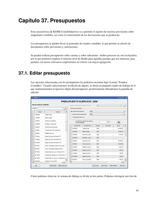 Capítulo 37. Presupuestos
     Esta característica de KEME-Contabilidad nos va a permitir el registro de nuestras previsiones sobre
     magnitudes contables, así como el conocimiento de las desviaciones que se produzcan.


     Los presupuestos se pueden llevar al generador de estados contables, lo que permite el cálculo de
     documentos sobre previsiones y realizaciones.


     Se pueden realizar presupuestos sobre cuentas y sobre subcuentas. Ambos procesos no son excluyentes,
     por lo que podemos emplear el máximo nivel de detalle para aquellas partidas que nos interesen; para
     partidas con menos relevancia emplearemos un criterio con mayor agregación.



37.1. Editar presupuesto
     Las opciones relacionadas con los presupuestos las podemos encontrar bajo el menú “Estados
     Contables”. Cuando seleccionemos la edición de alguno, se abrirá un pequeño cuadro de diálogo en el
     que suministraremos el ejercicio objeto del presupuesto, posteriormente obtendremos la pantalla de
     edición.




     Como podemos observar, la ventana de diálogo se divide en dos partes. Podemos distinguir una lista de




                                                                                                            92
 