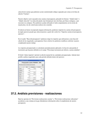 Capítulo 37. Presupuestos

      selección de cuentas que podremos acotar suministrando códigos separados por comas en la línea de
      edición “Cuentas”.


      Nuestro objetivo será ir pasando estas cuentas al presupuesto, pulsando los botones “Añadir todas” o
      “Añadir selección”. La selección puede estar formada por una sola línea, por líneas contiguas, o por
      secciones no contiguas. Nos podremos ayudar utilizando el ratón conjuntamente con las teclas de
      mayúsculas y las de control para realizar este cometido.


      Si todavía no hemos incorporado ninguna información, podremos importar las cuentas del presupuesto
      de algún ejercicio pasado que seleccionaremos a partir del combo box “Importar cuentas de presupuesto,
      ejercicio”.


      En el cuadro “Base del presupuesto” podremos elegir los importes que utilizaremos como base del
      cálculo de las magnitudes a presupuestar. Estos criterios los podremos modiﬁcar conforme vayamos
      completando nuestro trabajo.


      Los importes presupuestados se calcularán automáticamente aplicando a la base de cada partida el
      incremento que hayamos deﬁnido en el campo “Porcentaje incremento por defecto, cuentas añadidas”.


      El botón “editar importes” permite la edición manual de las cantidades presupuestadas. Además hará
      posible cambiar magnitudes para cada período deﬁnido dentro del ejercicio:




37.2. Análisis previsiones - realizaciones
      Bajo las opciones de “Previsiones-realizaciones cuentas” y “Previsiones-realizaciones subcuentas”
      accedemos a una ventana en la que obtendremos información sobre el cumplimiento de nuestro
      presupuesto.




                                                                                                             93
 