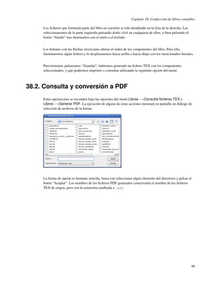 Capítulo 38. Confección de libros contables

     Los ﬁcheros que formarán parte del libro en cuestión se irán detallando en la lista de la derecha. Los
     seleccionaremos de la parte izquierda pulsando doble click en cualquiera de ellos, o bien pulsando el
     botón “Añadir” tras iluminarlos con el ratón o el teclado.


     Los botones con las ﬂechas sirven para alterar el orden de los componentes del libro. Para ello,
     iluminaremos algún ﬁchero y lo desplazaremos hacia arriba o hacia abajo con los mencionados botones.


     Para terminar, pulsaremos “Guardar”, habremos generado un ﬁchero TEX con los componentes
     seleccionados, y que podremos imprimir o consultar utilizando la siguiente opción del menú.



38.2. Consulta y conversión a PDF
     Estas operaciones se esconden bajo las opciones del menú Libros−→Consulta ﬁcheros TEX y
     Libros−→Generar PDF. La ejecución de alguna de estas acciones mostrará en pantalla un diálogo de
     selección de archivos de la forma:




     La forma de operar es bastante sencilla, basta con seleccionar algún elemento del directorio y pulsar el
     botón “Aceptar”. Los nombres de los ﬁcheros PDF generados conservarán el nombre de los ﬁcheros
     TEX de origen, pero con la extensión cambiada a .pdf.




                                                                                                              96
 