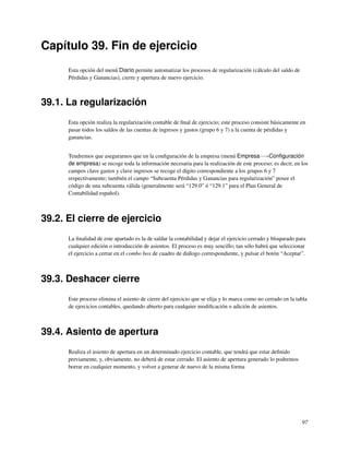 Capítulo 39. Fin de ejercicio
      Esta opción del menú Diario permite automatizar los procesos de regularización (cálculo del saldo de
      Pérdidas y Ganancias), cierre y apertura de nuevo ejercicio.



39.1. La regularización
      Esta opción realiza la regularización contable de ﬁnal de ejercicio; este proceso consiste básicamente en
      pasar todos los saldos de las cuentas de ingresos y gastos (grupo 6 y 7) a la cuenta de pérdidas y
      ganancias.


      Tendremos que asegurarnos que en la conﬁguración de la empresa (menú Empresa−→Conﬁguración
      de empresa) se recoge toda la información necesaria para la realización de este proceso; es decir, en los
      campos clave gastos y clave ingresos se recoge el dígito correspondiente a los grupos 6 y 7
      respectivamente; también el campo “Subcuenta Pérdidas y Ganancias para regularización” posee el
      código de una subcuenta válida (generalmente será “129.0” ó “129.1” para el Plan General de
      Contabilidad español).



39.2. El cierre de ejercicio
      La ﬁnalidad de este apartado es la de saldar la contabilidad y dejar el ejercicio cerrado y bloqueado para
      cualquier edición o introducción de asientos. El proceso es muy sencillo; tan sólo habrá que seleccionar
      el ejercicio a cerrar en el combo box de cuadro de diálogo correspondiente, y pulsar el botón “Aceptar”.



39.3. Deshacer cierre
      Este proceso elimina el asiento de cierre del ejercicio que se elija y lo marca como no cerrado en la tabla
      de ejercicios contables, quedando abierto para cualquier modiﬁcación o adición de asientos.



39.4. Asiento de apertura
      Realiza el asiento de apertura en un determinado ejercicio contable, que tendrá que estar deﬁnido
      previamente, y, obviamente, no deberá de estar cerrado. El asiento de apertura generado lo podremos
      borrar en cualquier momento, y volver a generar de nuevo de la misma forma




                                                                                                              97
 
