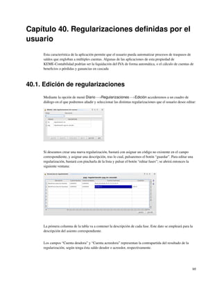 Capítulo 40. Regularizaciones deﬁnidas por el
usuario
     Esta característica de la aplicación permite que el usuario pueda automatizar procesos de traspasos de
     saldos que engloban a múltiples cuentas. Algunas de las aplicaciones de esta propiedad de
     KEME-Contabilidad podrían ser la liquidación del IVA de forma automática, o el cálculo de cuentas de
     beneﬁcios o pérdidas y ganancias en cascada



40.1. Edición de regularizaciones
     Mediante la opción de menú Diario−→Regularizaciones−→Edición accederemos a un cuadro de
     diálogo en el que podremos añadir y seleccionar las distintas regularizaciones que el usuario desee editar:




     Si deseamos crear una nueva regularización, bastará con asignar un código no existente en el campo
     correspondiente, y asignar una descripción, tras lo cual, pulsaremos el botón “guardar”. Para editar una
     regularización, bastará con pincharla de la lista y pulsar el botón “editar fases”; se abrirá entonces la
     siguiente ventana:




     La primera columna de la tabla va a contener la descripción de cada fase. Este dato se empleará para la
     descripción del asiento correspondiente.


     Los campos “Cuenta deudora” y “Cuenta acreedora” representan la contrapartida del resultado de la
     regularización, según tenga ésta saldo deudor o acreedor, respectivamente.




                                                                                                             98
 