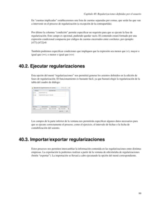 Capítulo 40. Regularizaciones deﬁnidas por el usuario

     En “cuentas implicadas” estableceremos una lista de cuentas separadas por comas, que serán las que van
     a intervenir en el proceso de regularización (a excepción de la contrapartida).


     Por último la columna “condición” permite especiﬁcar un requisito para que se ejecute la fase de
     regularización. Este campo es opcional, pudiendo quedar vacío. El contenido estará formado por una
     expresión condicional compuesta por códigos de cuentas encerrados entre corchetes; por ejemplo:
     [477]-[472]>0


     También podremos especiﬁcar condiciones que impliquen que la expresión sea menor que (<), mayor o
     igual que (>=), o menor o igual que (<=)



40.2. Ejecutar regularizaciones
     Esta opción del menú “regularizaciones” nos permitirá generar los asientos deﬁnidos en la edición de
     fases de regularización. El funcionamiento es bastante fácil, ya que bastará elegir la regularización de la
     tabla del cuadro de diálogo:




     Los campos de la parte inferior de la ventana nos permitirán especiﬁcar algunos datos necesarios para
     que se ejecute correctamente el proceso, como el ejercicio, el intervalo de fechas o la fecha de
     contabilización del asiento.



40.3. Importar/exportar regularizaciones
     Estos procesos nos permiten intercambiar la información contenida en las regularizaciones entre distintas
     empresas. La exportación la podremos realizar a partir de la ventana de edición/alta de regularizaciones
     (botón “exportar”). La importación se llevará a cabo ejecutando la opción del menú correspondiente.




                                                                                                              99
 