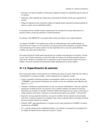 Capítulo 41. Asientos automáticos

•   Caracteres: este tipo de variables se utiliza para componer conceptos de cargo/abono para los pases de
    los asientos.
•   Subcuenta: serán sustituidas por códigos que conformarán las distintas cuentas que compondrán los
    asientos.
•   Código de imputación: para suministrar códigos de imputación que enlazarán las distintas partidas de
    ingresos y gastos con la contabilidad analítica.


La descripción de las variables estarán compuestas por los mensajes de texto que aparecerán en la
petición de datos a la hora de reproducir el asiento automático.


La columna “VAL.DEFECTO” nos permite deﬁnir valores por defecto a las variables deﬁnidas.


La columna “GUARD.” está compuesta por casillas de veriﬁcación para cada variable deﬁnida. La
activación de este campo va a servir para que en la ejecución del asiento automático se guarde el último
valor introducido por el usuario cuando se reinicie la plantilla. Esto es muy útil cuando deﬁnimos
variables con valores que cambian poco.


En la parte derecha de la tabla donde especiﬁcamos las variables están dispuestos tres botones: el botón
con un “aspa” elimina el elemento en curso de la tabla; los botones con las ﬂechas permiten alterar el
orden de las variables en la pantalla. Esto es importante ya que la disposición del cuadro será la que se
emplee a la hora de la petición de información cuando reproduzcamos el asiento modelo.



41.1.2. Especiﬁcación de asientos

Esta sería la parte donde se interrelacionan las variables para formar un asiento. Cada línea de la tabla se
corresponderá con un apunte contable, y estará compuesta por los siguientes campos:

•   Cuenta: contendrá la subcuenta del apunte correspondiente. Podrá ser un valor de cuenta, tal como
    “570000000” o una expresión formada por una variable; en este caso, tendríamos que indicarla entre
    llaves (“{” y “}”).
•   Concepto: contendrá una expresión literal, tal cual, sin caracteres delimitadores, o bien una expresión
    formada por variables de fecha o de caracteres, que se podrán combinar con cadenas de caracteres
    delimitados por comillas (ver ejemplo). Podremos añadir la descripción de una cuenta si encerramos el
    código respectivo entre llaves e indicamos el comando de descripción; por ejemplo: “{descrip:430}”
•   Expresión: será una expresión aritmética, en la que las variables (de tipo numérico) irán encerradas
    entre llaves. Cuando la expresión sea compleja o muy extensa, podemos utilizar el recuadro de edición
    de texto en la parte inferior de la ventana.
•   Columna “D/H”: aquí especiﬁcaremos si el apunte será un cargo (anotación en el DEBE) o un abono
    (anotación en el HABER).
•   C.I.: si nuestra empresa posee contabilidad analítica, esta columna se encargará de la recopilación de
    los códigos de imputación para cada pase de ingresos o gastos.




                                                                                                        101
 