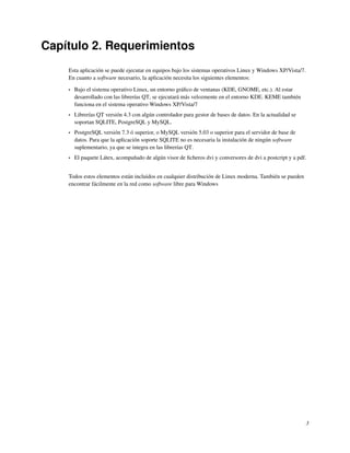 Capítulo 2. Requerimientos
    Esta aplicación se puede ejecutar en equipos bajo los sistemas operativos Linux y Windows XP/Vista/7.
    En cuanto a software necesario, la aplicación necesita los siguientes elementos:

    •   Bajo el sistema operativo Linux, un entorno gráﬁco de ventanas (KDE, GNOME, etc.). Al estar
        desarrollado con las librerías QT, se ejecutará más velozmente en el entorno KDE. KEME también
        funciona en el sistema operativo Windows XP/Vista/7
    •   Librerías QT versión 4.3 con algún controlador para gestor de bases de datos. En la actualidad se
        soportan SQLITE, PostgreSQL y MySQL.
    •   PostgreSQL versión 7.3 ó superior, o MySQL versión 5.03 o superior para el servidor de base de
        datos. Para que la aplicación soporte SQLITE no es necesaria la instalación de ningún software
        suplementario, ya que se integra en las librerías QT.
    •   El paquete Látex, acompañado de algún visor de ﬁcheros dvi y conversores de dvi a postcript y a pdf.


    Todos estos elementos están incluidos en cualquier distribución de Linux moderna. También se pueden
    encontrar fácilmente en la red como software libre para Windows




                                                                                                            3
 