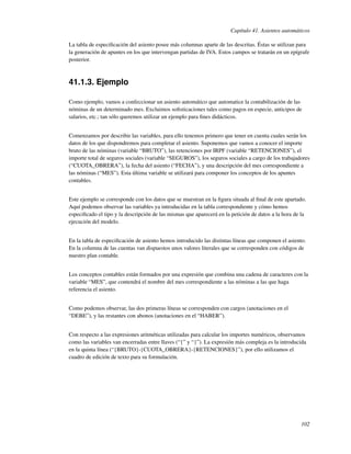 Capítulo 41. Asientos automáticos

La tabla de especiﬁcación del asiento posee más columnas aparte de las descritas. Éstas se utilizan para
la generación de apuntes en los que intervengan partidas de IVA. Estos campos se tratarán en un epígrafe
posterior.



41.1.3. Ejemplo

Como ejemplo, vamos a confeccionar un asiento automático que automatice la contabilización de las
nóminas de un determinado mes. Excluimos soﬁsticaciones tales como pagos en especie, anticipos de
salarios, etc.; tan sólo queremos utilizar un ejemplo para ﬁnes didácticos.


Comenzamos por describir las variables, para ello tenemos primero que tener en cuenta cuales serán los
datos de los que dispondremos para completar el asiento. Suponemos que vamos a conocer el importe
bruto de las nóminas (variable “BRUTO”), las retenciones por IRPF (variable “RETENCIONES”), el
importe total de seguros sociales (variable “SEGUROS”), los seguros sociales a cargo de los trabajadores
(“CUOTA_OBRERA”), la fecha del asiento (“FECHA”), y una descripción del mes correspondiente a
las nóminas (“MES”). Esta última variable se utilizará para componer los conceptos de los apuntes
contables.


Este ejemplo se corresponde con los datos que se muestran en la ﬁgura situada al ﬁnal de este apartado.
Aquí podemos observar las variables ya introducidas en la tabla correspondiente y cómo hemos
especiﬁcado el tipo y la descripción de las mismas que aparecerá en la petición de datos a la hora de la
ejecución del modelo.


En la tabla de especiﬁcación de asiento hemos introducido las distintas líneas que componen el asiento.
En la columna de las cuentas van dispuestos unos valores literales que se corresponden con códigos de
nuestro plan contable.


Los conceptos contables están formados por una expresión que combina una cadena de caracteres con la
variable “MES”, que contendrá el nombre del mes correspondiente a las nóminas a las que haga
referencia el asiento.


Como podemos observar, las dos primeras líneas se corresponden con cargos (anotaciones en el
“DEBE”), y las restantes con abonos (anotaciones en el “HABER”).


Con respecto a las expresiones aritméticas utilizadas para calcular los importes numéricos, observamos
como las variables van encerradas entre llaves (“{” y “}”). La expresión más compleja es la introducida
en la quinta línea (“{BRUTO}-{CUOTA_OBRERA}-{RETENCIONES}”), por ello utilizamos el
cuadro de edición de texto para su formulación.




                                                                                                     102
 