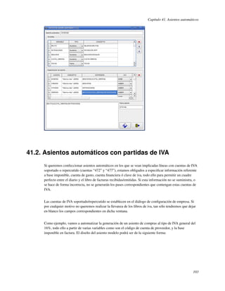 Capítulo 41. Asientos automáticos




41.2. Asientos automáticos con partidas de IVA
     Si queremos confeccionar asientos automáticos en los que se vean implicadas líneas con cuentas de IVA
     soportado o repercutido (cuentas “472” y “477”), estamos obligados a especiﬁcar información referente
     a base imponible, cuenta de gasto, cuenta ﬁnanciera ó clave de iva, todo ello para permitir un cuadre
     perfecto entre el diario y el libro de facturas recibidas/emitidas. Si esta información no se suministra, o
     se hace de forma incorrecta, no se generarán los pases correspondientes que contengan estas cuentas de
     IVA.


     Las cuentas de IVA soportado/repercutido se establecen en el diálogo de conﬁguración de empresa. Si
     por cualquier motivo no queremos realizar la llevanza de los libros de iva, tan sólo tendremos que dejar
     en blanco los campos correspondientes en dicha ventana.


     Como ejemplo, vamos a automatizar la generación de un asiento de compras al tipo de IVA general del
     16%, todo ello a partir de varias variables como son el código de cuenta de proveedor, y la base
     imponible en factura. El diseño del asiento modelo podrá ser de la siguiente forma:




                                                                                                             103
 