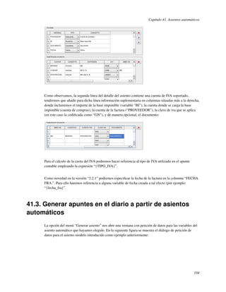 Capítulo 41. Asientos automáticos




     Como observamos, la segunda línea del detalle del asiento contiene una cuenta de IVA soportado,
     tendremos que añadir para dicha línea información suplementaria en columnas situadas más a la derecha,
     donde incluiremos el importe de la base imponible (variable “BI”), la cuenta donde se carga la base
     imponible (cuenta de compras), la cuenta de la factura (“PROVEEDOR”), la clave de iva que se aplica
     (en este caso la codiﬁcada como “GN”), y de manera opcional, el documento:




     Para el cálculo de la cuota del IVA podremos hacer referencia al tipo de IVA utilizado en el apunte
     contable empleando la expresión “{TIPO_IVA}”.


     Como novedad en la versión “2.2.1” podremos especiﬁcar la fecha de la factura en la columna “FECHA
     FRA.”. Para ello haremos referencia a alguna variable de fecha creada a tal efecto (por ejemplo:
     “{fecha_fra}”.



41.3. Generar apuntes en el diario a partir de asientos
automáticos
     La opción del menú “Generar asiento” nos abre una ventana con petición de datos para las variables del
     asiento automático que hayamos elegido. En la siguiente ﬁgura se muestra el diálogo de petición de
     datos para el asiento modelo introducido como ejemplo anteriormente:




                                                                                                           104
 