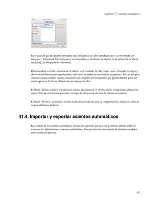 Capítulo 41. Asientos automáticos




     En el caso de que la variable represente una subcuenta y el valor introducido no se corresponda con
     ninguna, o la longitud del mismo no se corresponda con el número de dígitos de la subcuenta, se abrirá
     un diálogo de búsqueda de subcuentas.


     Podemos dejar variables numéricas en blanco, si el resultado de ello es que tanto el importe de cargo y
     abono de un determinado apunte posee valor cero, el apunte en cuestión no se generará. Esto es útil para
     diseñar asientos modelo cuando conocemos un conjunto de componentes que pueden formar parte del
     asiento pero no de forma obligatoria para alguno de ellos.


     El botón “Genera asiento” construirá el asiento directamente en el libro diario. Si encuentra algún error
     no escribirá la información generada, en lugar de ello pasará a la fase de edición de asientos


     El botón “Veriﬁca” mostrará el asiento en la tabla de edición para su comprobación y/o edición antes de
     su pase deﬁnitivo al diario.



41.4. Importar y exportar asientos automáticos
     En el menú de los asientos automáticos existen dos opciones que nos van a permitir generar archivos
     externos a la aplicación con asientos predeﬁnidos. Esto permitirá el intercambio de diseños complejos
     entre distintas empresas.




                                                                                                            105
 