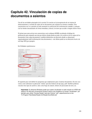 Capítulo 42. Vinculación de copias de
documentos a asientos
    Una de las novedades principales de la versión 2.6 consiste en la incorporación de un sistema de
    almacenamiento y consulta de copias de los documentos que originan los asientos contables. Esta
    característica nos va a permitir en todo momento la veriﬁcación de la información contable y contraste
    con las fuentes documentales de forma inmediata y directa; sin tener que acceder a ningún archivo físico.


    El primer paso para activar esta característica será conﬁgurar KEME accediendo al diálogo de
    preferencias para asignarle una ruta por defecto donde pueda acceder a los archivos de las copias de los
    documentos (ruta carga documentos); también deﬁniremos un directorio donde se almacenará
    organizadamente toda la información (ruta documentos) - este último podrá ser un directorio local o de
    red (bajo NFS por ejemplo).


    En Utilidades->preferencias:




    El siguiente paso será deﬁnir los programas que emplearemos para visualizar documentos. En este caso
    vemos como utilizamos la aplicación ’okular’ para leer ﬁcheros de tipo png y pdf. También podemos
    vincular otros tipos de archivos, tales como hojas de cálculo, ﬁcheros de procesador de texto, etc.

         Importante: Si utilizamos Windows puede que nuestro visualizador no esté incluido en el PATH del
         sistema. Por ello sería conveniente introducir toda la ruta completa en el campo "visualizador"; por
         ejemplo, para utilizar "Acrobat Reader" para leer ﬁcheros ".pdf", especiﬁcaremos la ruta:
         "C:Program FilesAdobeReader 8.0ReaderAcroRd32.exe"




                                                                                                          106
 