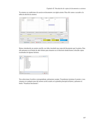 Capítulo 42. Vinculación de copias de documentos a asientos

Ya estamos en condiciones de asociar un documento con algún asiento. Para ello vamos a acceder a la
tabla de edición de asientos:




Hemos introducido un asiento sencillo, nos falta vincularle una copia del documento que lo genera. Para
ello pulsamos en el botón de abrir ﬁchero para situarnos en el directorio donde hemos colocado copias
escaneadas de algunas facturas:




Tras seleccionar el archivo correspondiente, pulsaremos aceptar. Ya podremos terminar el asiento; si nos
situamos en cualquier pase del asiento recién creado en la pantalla principal de Keme y pulsamos el
botón "Visualizar documento":




                                                                                                    107
 