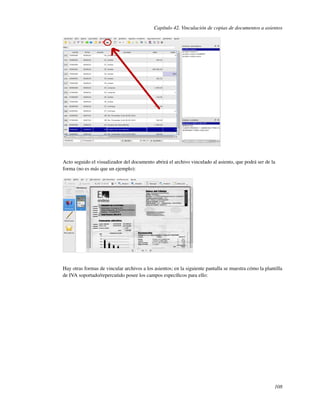 Capítulo 42. Vinculación de copias de documentos a asientos




Acto seguido el visualizador del documento abrirá el archivo vinculado al asiento, que podrá ser de la
forma (no es más que un ejemplo):




Hay otras formas de vincular archivos a los asientos; en la siguiente pantalla se muestra cómo la plantilla
de IVA soportado/repercutido posee los campos especíﬁcos para ello:




                                                                                                       108
 
