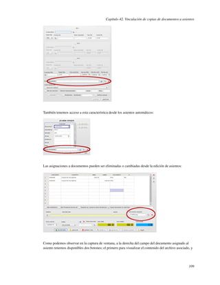 Capítulo 42. Vinculación de copias de documentos a asientos




También tenemos acceso a esta característica desde los asientos automáticos:




Las asignaciones a documentos pueden ser eliminadas o cambiadas desde la edición de asientos:




Como podemos observar en la captura de ventana, a la derecha del campo del documento asignado al
asiento tenemos disponibles dos botones; el primero para visualizar el contenido del archivo asociado, y




                                                                                                     109
 