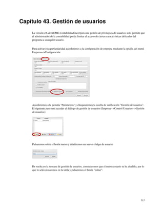 Capítulo 43. Gestión de usuarios
    La versión 2.6 de KEME-Contabilidad incorpora una gestión de privilegios de usuarios; esto permite que
    el administrador de la contabilidad pueda limitar el acceso de ciertas características delicadas del
    programa a cualquier usuario.


    Para activar esta particularidad accederemos a la conﬁguración de empresa mediante la opción del menú
    Empresa-->Conﬁguración:




    Accederemos a la pestaña "Parámetros" y chequearemos la casilla de veriﬁcación "Gestión de usuarios".
    El siguiente paso será acceder al diálogo de gestión de usuarios (Empresa-->Control Usuarios-->Gestión
    de usuarios):




    Pulsaremos sobre el botón nuevo y añadiremos un nuevo código de usuario:




    De vuelta en la ventana de gestión de usuarios, constataremos que el nuevo usuario se ha añadido, por lo
    que lo seleccionaremos en la tabla y pulsaremos el botón "editar":




                                                                                                        111
 