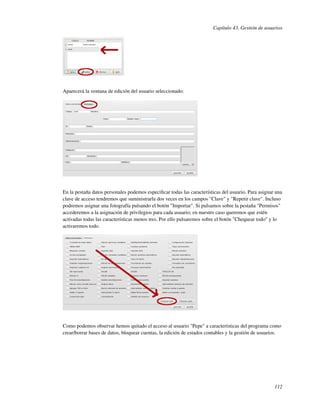 Capítulo 43. Gestión de usuarios




Aparecerá la ventana de edición del usuario seleccionado:




En la pestaña datos personales podemos especiﬁcar todas las características del usuario. Para asignar una
clave de acceso tendremos que suministrarla dos veces en los campos "Clave" y "Repetir clave". Incluso
podremos asignar una fotografía pulsando el botón "Importar". Si pulsamos sobre la pestaña "Permisos"
accederemos a la asignación de privilegios para cada usuario; en nuestro caso queremos que estén
activadas todas las características menos tres. Por ello pulsaremos sobre el botón "Chequear todo" y lo
activaremos todo.




Como podemos observar hemos quitado el acceso al usuario "Pepe" a características del programa como
crear/borrar bases de datos, bloquear cuentas, la edición de estados contables y la gestión de usuarios.




                                                                                                     112
 
