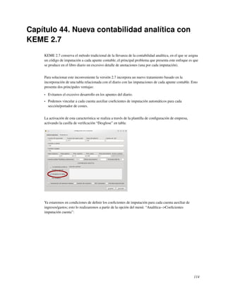 Capítulo 44. Nueva contabilidad analítica con
KEME 2.7
    KEME 2.7 conserva el método tradicional de la llevanza de la contabilidad analítica, en el que se asigna
    un código de imputación a cada apunte contable; el principal problema que presenta este enfoque es que
    se produce en el libro diario un excesivo detalle de anotaciones (una por cada imputación).


    Para solucionar este inconveniente la versión 2.7 incorpora un nuevo tratamiento basado en la
    incorporación de una tabla relacionada con el diario con las imputaciones de cada apunte contable. Esto
    presenta dos principales ventajas:

    •   Evitamos el excesivo desarrollo en los apuntes del diario.
    •   Podemos vincular a cada cuenta auxiliar coeﬁcientes de imputación automáticos para cada
        sección/portador de costes.


    La activación de esta característica se realiza a través de la plantilla de conﬁguración de empresa,
    activando la casilla de veriﬁcación “Desglose” en tabla:




    Ya estaremos en condiciones de deﬁnir los coeﬁcientes de imputación para cada cuenta auxiliar de
    ingresos/gastos; esto lo realizaremos a partir de la opción del menú: “Analítica-->Coeﬁcientes
    imputación cuenta”:




                                                                                                           114
 