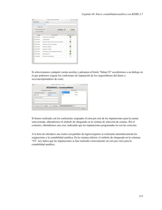 Capítulo 44. Nueva contabilidad analítica con KEME 2.7




Si seleccionamos cualquier cuenta auxiliar y pulsamos el botón “Editar CI” accederemos a un diálogo en
el que podremos asignar los coeﬁcientes de imputación de los cargos/abonos del diario a
secciones/portadores de coste:




Si hemos realizado con los coeﬁcientes asignados el cien por cien de las imputaciones para la cuenta
seleccionada, obtendremos el símbolo de chequeado en la ventana de selección de cuentas. Por el
contrario, obtendremos una cruz, indicando que las imputaciones programadas no son las correctas.


A la hora de introducir una siento con partidas de ingresos/gastos se realizarán automáticamente las
asignaciones a la contabilidad analítica. En la ventana inferior, el símbolo de chequeado en la columna
“CI”, nos indica que las imputaciones se han realizado correctamente (al cien por cien) para la
contabilidad analítica.




                                                                                                       115
 