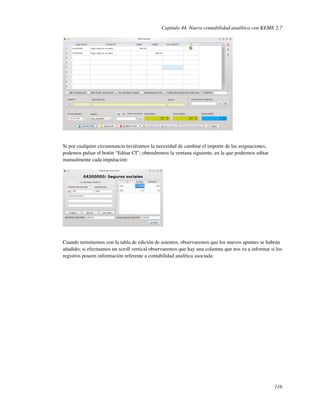 Capítulo 44. Nueva contabilidad analítica con KEME 2.7




Si por cualquier circunstancia tuviéramos la necesidad de cambiar el importe de las asignaciones,
podemos pulsar el botón “Editar CI”; obtendremos la ventana siguiente, en la que podremos editar
manualmente cada imputación:




Cuando terminemos con la tabla de edición de asientos, observaremos que los nuevos apuntes se habrán
añadido; si efectuamos un scroll vertical observaremos que hay una columna que nos va a informar si los
registros poseen información referente a contabilidad analítica asociada:




                                                                                                    116
 