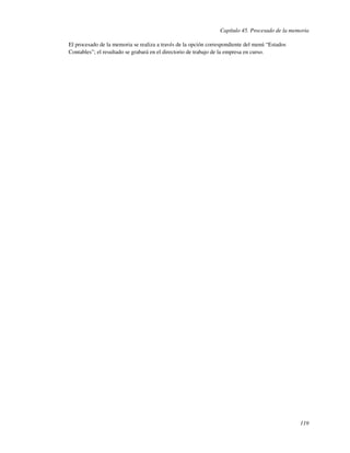 Capítulo 45. Procesado de la memoria

El procesado de la memoria se realiza a través de la opción correspondiente del menú “Estados
Contables”; el resultado se grabará en el directorio de trabajo de la empresa en curso.




                                                                                                119
 