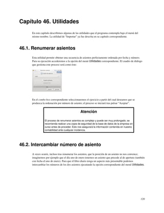 Capítulo 46. Utilidades
     En este capítulo describimos algunas de las utilidades que el programa contempla bajo el menú del
     mismo nombre. La utilidad de “Importar” ya fue descrita en su capítulo correspondiente.



46.1. Renumerar asientos
     Esta utilidad permite obtener una secuencia de asientos perfectamente ordenada por fecha y número.
     Para su ejecución accederemos a la opción del menú Utilidades correspondiente. El cuadro de diálogo
     que gestiona este proceso será como éste:




     En el combo box correspondiente seleccionaremos el ejercicio a partir del cual deseamos que se
     produzca la ordenación por número de asiento; el proceso se iniciará tras pulsar “Aceptar”.


                                                 Atención

                El proceso de renumerar asientos es complejo y puede ser muy prolongado; se
                recomienda realizar una copia de seguridad de la base de datos de la empresa en
                curso antes de proceder. Esto nos asegurará la información contenida en nuestra
                contabilidad ante cualquier incidencia.




46.2. Intercambiar número de asiento
     A veces ocurre, incluso tras renumerar los asientos, que la posición de un asiento no nos convence;
     imaginemos por ejemplo que el día uno de enero tenemos un asiento que precede al de apertura (también
     con fecha el uno de enero). Para que el libro diario tenga un aspecto más presentable podemos
     intercambiar los números de los dos asientos ejecutando la opción correspondiente del menú Utilidades.




                                                                                                         120
 