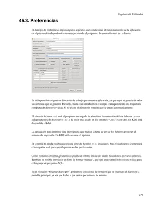 Capítulo 46. Utilidades

46.3. Preferencias
     El diálogo de preferencias regula algunos aspectos que condicionan el funcionamiento de la aplicación
     en el puesto de trabajo donde estemos ejecutando el programa. Su contenido será de la forma:




     Es indispensable asignar un directorio de trabajo para nuestra aplicación, ya que aquí se guardarán todos
     los archivos que se generen. Para ello, basta con introducir en el campo correspondiente una trayectoria
     completa de directorio válida. Si no existe el directorio especiﬁcado se creará automáticamente.


     El visor de ﬁcheros dvi será el programa encargado de visualizar la conversión de los ﬁcheros tex en
     independientes de dispositivo (dvi). El visor más usado en los entornos “Unix” es el xdvi. En KDE está
     disponible el kdvi.


     La aplicación para imprimir será el programa que realice la tarea de enviar los ﬁcheros postcript al
     sistema de impresión. En KDE utilizaremos el kprinter.


     El sistema de ayuda está basado en una serie de ﬁcheros html enlazados. Para visualizarlos se empleará
     el navegador web que especiﬁquemos en las preferencias.


     Como podemos observar, podremos especiﬁcar el ﬁltro inicial del diario basándonos en varios criterios.
     También es posible introducir un ﬁltro de forma “manual”, que será una expresión booleana válida para
     el lenguaje de preguntas SQL.


     En el recuadro “Ordenar diario por”, podremos seleccionar la forma en que se ordenará el diario en la
     pantalla principal, ya sea por fecha, o por orden por número de asiento.




                                                                                                            121
 