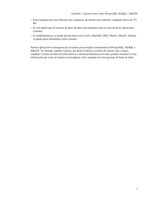 Capítulo 3. Algunas notas sobre PostgreSQL, MySQL, y SQLITE

•   Está compuesta por unas librerías muy compactas; de tamaño muy reducido, ocupando menos de 275
    Kb
•   Es más rápida que los motores de bases de datos más populares, para la mayoría de las operaciones
    comunes.
•   Es multiplataforma; se puede ejecutar bajo Linux (Unix), MacOSX, OS/2, Win32 y WinCE. Además
    se puede portar fácilmente a otros sistemas


Nuestra aplicación no presupone que el usuario posea ningún conocimiento de PostgreSQL, MySQL o
SQLITE. No obstante, aquellos usuarios que deseen elaborar consultas de carácter más o menos
complejo a la base de datos de forma directa, o deseen profundizar en el tema, pueden consultar la vasta
información que existe al respecto en las páginas web y manuales de estos gestores de bases de datos.




                                                                                                        5
 