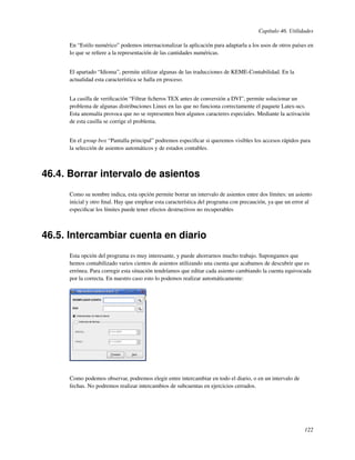 Capítulo 46. Utilidades

     En “Estilo numérico” podemos internacionalizar la aplicación para adaptarla a los usos de otros países en
     lo que se reﬁere a la representación de las cantidades numéricas.


     El apartado “Idioma”, permite utilizar algunas de las traducciones de KEME-Contabilidad. En la
     actualidad esta característica se halla en proceso.


     La casilla de veriﬁcación “Filtrar ﬁcheros TEX antes de conversión a DVI”, permite solucionar un
     problema de algunas distribuciones Linux en las que no funciona correctamente el paquete Latex-ucs.
     Esta anomalía provoca que no se representen bien algunos caracteres especiales. Mediante la activación
     de esta casilla se corrige el problema.


     En el group box “Pantalla principal” podremos especiﬁcar si queremos visibles los accesos rápidos para
     la selección de asientos automáticos y de estados contables.



46.4. Borrar intervalo de asientos
     Como su nombre indica, esta opción permite borrar un intervalo de asientos entre dos límites: un asiento
     inicial y otro ﬁnal. Hay que emplear esta característica del programa con precaución, ya que un error al
     especiﬁcar los límites puede tener efectos destructivos no recuperables



46.5. Intercambiar cuenta en diario
     Esta opción del programa es muy interesante, y puede ahorrarnos mucho trabajo. Supongamos que
     hemos contabilizado varios cientos de asientos utilizando una cuenta que acabamos de descubrir que es
     errónea. Para corregir esta situación tendríamos que editar cada asiento cambiando la cuenta equivocada
     por la correcta. En nuestro caso esto lo podemos realizar automáticamente:




     Como podemos observar, podremos elegir entre intercambiar en todo el diario, o en un intervalo de
     fechas. No podremos realizar intercambios de subcuentas en ejercicios cerrados.




                                                                                                          122
 